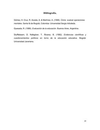24 
Bibliografía. 
Gómez, H. Cruz, R. Acosta, A. & Martínez, A. (1998). Cómo evaluar operaciones mentales. Santa fé de Bogotá, Colombia: Universidad Sergio Arboleda. 
Quesada, R. (1988). Evaluación de la educación. Buenos Aires, Argentina. 
Stufflebeam, D. Kellaghan, T. Álvarez, B. (1982). Evidencias científicas y cuestionamientos políticos en torno de la educación educativa. Bogotá: Universidad Javeriana. 
