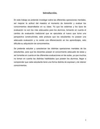 3 
Introducción. 
En este trabajo se pretende investigar sobre las diferentes operaciones mentales, así mejorar la actitud del maestro al momento de transmitir y evaluar los conocimientos desarrollados en su clase. Ya que los sistemas y los tipos de evaluación no son los más adecuados para los alumnos, tomando en cuenta el cambio de evaluación tradicional que se ejecutaba al nuevo que toma una perspectiva constructivista, este produce que los estudiantes no posean una adecuada evaluación y no existe una diferenciación en los aprendizajes, esto dificulta su adquisición de conocimientos. 
Se pretende estudiar y caracterizar las distintas operaciones mentales de los estudiantes, para que los docentes posean el conocimiento adecuado de estas y así tomarlas en cuenta en las diferentes evaluaciones en las aulas, ya que muchos no toman en cuenta las distintas habilidades que poseen los alumnos, llegar a comprender que cada estudiante tiene una forma distinta de expresar y de retener conocimientos. 
 