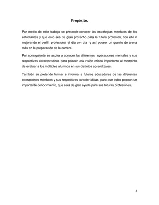 4 
Propósito. 
Por medio de este trabajo se pretende conocer las estrategias mentales de los estudiantes y que esto sea de gran provecho para la futura profesión, con ello ir mejorando el perfil profesional el día con día y así poseer un granito de arena más en la preparación de la carrera. 
Por consiguiente se aspira a conocer las diferentes operaciones mentales y sus respectivas características para poseer una visión crítica importante al momento de evaluar a los múltiples alumnos en sus distintos aprendizajes. 
También se pretende formar e informar a futuros educadores de las diferentes operaciones mentales y sus respectivas características, para que estos posean un importante conocimiento, que será de gran ayuda para sus futuras profesiones. 
 