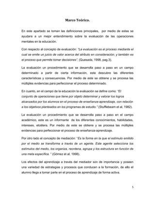 5 
Marco Teórico. 
En este apartado se toman las definiciones principales, por medio de estas se ayudara a un mejor entendimiento sobre la evaluación de las operaciones mentales en la educación. 
Con respecto al concepto de evaluación: “La evaluación es el proceso mediante el cual se emite un juicio de valor acerca del atributo en consideración; y también es el proceso que permite tomar decisiones”. (Quesada, 1998, pag.3). 
La evaluación un procedimiento que se desarrolla paso a paso en un campo determinado a partir de cierta información, este descubre las diferentes características y consecuencias. Por medio de este se obtiene y se procesa las múltiples evidencias para perfeccionar el proceso determinado. 
En cuanto, en el campo de la educación la evaluación se define como: “El conjunto de operaciones que tiene por objeto determinar y valorar los logros alcanzados por los alumnos en el proceso de enseñanza-aprendizaje, con relación a los objetivos planteados en los programas de estudio.” (Stufflebeam et al, 1982). 
La evaluación un procedimiento que se desarrolla paso a paso en el campo académico, este es un informante de los diferentes conocimientos, habilidades, intereses, etcétera. Por medio de este se obtiene y se procesa las múltiples evidencias para perfeccionar el proceso de enseñanza-aprendizaje. 
Por otro lado el concepto de mediación: “Es la forma en la que el estímulo emitido por el medio se transforma a través de un agente. Este agente selecciona los estímulos del medio, los organiza, reordena, agrupa y los estructura en función de una meta específica. ” (Gómez et al, 1998). 
Los efectos del aprendizaje a través del mediador son de importancia y poseen una variedad de estrategias y procesos que conducen a la formación, de ello el alumno llega a tomar parte en el proceso de aprendizaje de forma activa.  