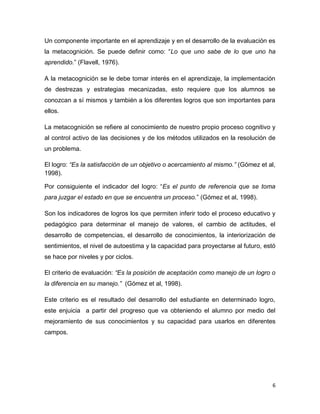 6 
Un componente importante en el aprendizaje y en el desarrollo de la evaluación es la metacognición. Se puede definir como: “Lo que uno sabe de lo que uno ha aprendido.” (Flavell, 1976). 
A la metacognición se le debe tomar interés en el aprendizaje, la implementación de destrezas y estrategias mecanizadas, esto requiere que los alumnos se conozcan a sí mismos y también a los diferentes logros que son importantes para ellos. 
La metacognición se refiere al conocimiento de nuestro propio proceso cognitivo y al control activo de las decisiones y de los métodos utilizados en la resolución de un problema. 
El logro: “Es la satisfacción de un objetivo o acercamiento al mismo.” (Gómez et al, 1998). 
Por consiguiente el indicador del logro: “Es el punto de referencia que se toma para juzgar el estado en que se encuentra un proceso.” (Gómez et al, 1998). 
Son los indicadores de logros los que permiten inferir todo el proceso educativo y pedagógico para determinar el manejo de valores, el cambio de actitudes, el desarrollo de competencias, el desarrollo de conocimientos, la interiorización de sentimientos, el nivel de autoestima y la capacidad para proyectarse al futuro, estó se hace por niveles y por ciclos. 
El criterio de evaluación: “Es la posición de aceptación como manejo de un logro o la diferencia en su manejo.” (Gómez et al, 1998). 
Este criterio es el resultado del desarrollo del estudiante en determinado logro, este enjuicia a partir del progreso que va obteniendo el alumno por medio del mejoramiento de sus conocimientos y su capacidad para usarlos en diferentes campos. 
 
