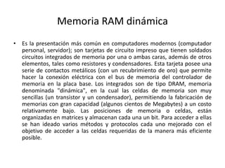 Memoria RAM dinámica
• Es la presentación más común en computadores modernos (computador
personal, servidor); son tarjetas de circuito impreso que tienen soldados
circuitos integrados de memoria por una o ambas caras, además de otros
elementos, tales como resistores y condensadores. Esta tarjeta posee una
serie de contactos metálicos (con un recubrimiento de oro) que permite
hacer la conexión eléctrica con el bus de memoria del controlador de
memoria en la placa base. Los integrados son de tipo DRAM, memoria
denominada "dinámica", en la cual las celdas de memoria son muy
sencillas (un transistor y un condensador), permitiendo la fabricación de
memorias con gran capacidad (algunos cientos de Megabytes) a un costo
relativamente bajo. Las posiciones de memoria o celdas, están
organizadas en matrices y almacenan cada una un bit. Para acceder a ellas
se han ideado varios métodos y protocolos cada uno mejorado con el
objetivo de acceder a las celdas requeridas de la manera más eficiente
posible.
 