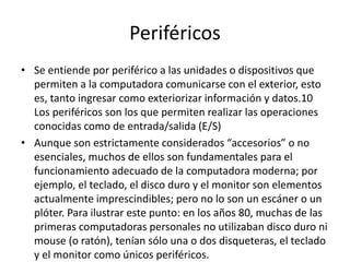 Periféricos
• Se entiende por periférico a las unidades o dispositivos que
permiten a la computadora comunicarse con el exterior, esto
es, tanto ingresar como exteriorizar información y datos.10
Los periféricos son los que permiten realizar las operaciones
conocidas como de entrada/salida (E/S)
• Aunque son estrictamente considerados “accesorios” o no
esenciales, muchos de ellos son fundamentales para el
funcionamiento adecuado de la computadora moderna; por
ejemplo, el teclado, el disco duro y el monitor son elementos
actualmente imprescindibles; pero no lo son un escáner o un
plóter. Para ilustrar este punto: en los años 80, muchas de las
primeras computadoras personales no utilizaban disco duro ni
mouse (o ratón), tenían sólo una o dos disqueteras, el teclado
y el monitor como únicos periféricos.
 