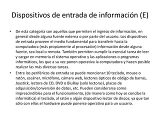 Dispositivos de entrada de información (E)
• De esta categoría son aquellos que permiten el ingreso de información, en
general desde alguna fuente externa o por parte del usuario. Los dispositivos
de entrada proveen el medio fundamental para transferir hacia la
computadora (más propiamente al procesador) información desde alguna
fuente, sea local o remota. También permiten cumplir la esencial tarea de leer
y cargar en memoria el sistema operativo y las aplicaciones o programas
informáticos, los que a su vez ponen operativa la computadora y hacen posible
realizar las más diversas tareas.
• Entre los periféricos de entrada se puede mencionar:10 teclado, mouse o
ratón, escáner, micrófono, cámara web, lectores ópticos de código de barras,
Joystick, lectora de CD, DVD o BluRay (solo lectoras), placas de
adquisición/conversión de datos, etc. Pueden considerarse como
imprescindibles para el funcionamiento, (de manera como hoy se concibe la
informática) al teclado, al ratón y algún dispositivo lector de discos; ya que tan
sólo con ellos el hardware puede ponerse operativo para un usuario.
 