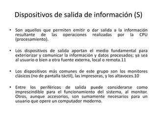 Dispositivos de salida de información (S)
• Son aquellos que permiten emitir o dar salida a la información
resultante de las operaciones realizadas por la CPU
(procesamiento).
• Los dispositivos de salida aportan el medio fundamental para
exteriorizar y comunicar la información y datos procesados; ya sea
al usuario o bien a otra fuente externa, local o remota.11
• Los dispositivos más comunes de este grupo son los monitores
clásicos (no de pantalla táctil), las impresoras, y los altavoces.10
• Entre los periféricos de salida puede considerarse como
imprescindible para el funcionamiento del sistema, al monitor.
Otros, aunque accesorios, son sumamente necesarios para un
usuario que opere un computador moderno.
 