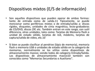 Dispositivos mixtos (E/S de información)
• Son aquellos dispositivos que pueden operar de ambas formas:
tanto de entrada como de salida.11 Típicamente, se puede
mencionar como periféricos mixtos o de entrada/salida a: discos
rígidos, disquetes, unidades de cinta magnética, lecto-grabadoras
de CD/DVD, discos ZIP, etc. También entran en este rango, con sutil
diferencia, otras unidades, tales como: Tarjetas de Memoria flash o
unidad de estado sólido, tarjetas de red, módems, tarjetas de
captura/salida de vídeo, etc.10
• Si bien se puede clasificar al pendrive (lápiz de memoria), memoria
flash o memoria USB o unidades de estado sólido en la categoría de
memorias, normalmente se los utiliza como dispositivos de
almacenamiento masivo; siendo todos de categoría Entrada/Salida.
Los dispositivos de almacenamiento masivo10 también son
conocidos como "Memorias Secundarias o Auxiliares".
 