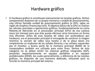 Hardware gráfico
• El hardware gráfico lo constituyen básicamente las tarjetas gráficas. Dichos
componentes disponen de su propia memoria y unidad de procesamiento,
esta última llamada unidad de procesamiento gráfico (o GPU, siglas en
inglés de Graphics Processing Unit). El objetivo básico de la GPU es realizar
los cálculos asociados a operaciones gráficas, fundamentalmente en coma
flotante,16 liberando así al procesador principal (CPU) de esa costosa
tarea (en tiempo) para que éste pueda efectuar otras funciones en forma
más eficiente. Antes de esas tarjetas de vídeo con aceleradores por
hardware, era el procesador principal el encargado de construir la imagen
mientras la sección de vídeo (sea tarjeta o de la placa base) era
simplemente un traductor de las señales binarias a las señales requeridas
por el monitor; y buena parte de la memoria principal (RAM) de la
computadora también era utilizada para estos fines. Dentro de ésta
categoría no se deben omitir los sistemas gráficos integrados (IGP),
presentes mayoritariamente en equipos portátiles o en equipos
prefabricados (OEM), los cuales generalmente, a diferencia de las tarjetas
gráficas, no disponen de una memoria dedicada, utilizando para su
función la memoria principal del sistema.
 