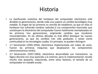 Historia
• La clasificación evolutiva del hardware del computador electrónico está
dividida en generaciones, donde cada una supone un cambio tecnológico muy
notable. El origen de las primeras es sencillo de establecer, ya que en ellas el
hardware fue sufriendo cambios radicales.5 Los componentes esenciales que
constituyen la electrónica del computador fueron totalmente reemplazados en
las primeras tres generaciones, originando cambios que resultaron
trascendentales. En las últimas décadas es más difícil distinguir las nuevas
generaciones, ya que los cambios han sido graduales y existe cierta
continuidad en las tecnologías usadas. En principio, se pueden distinguir:
• 1.ª Generación (1945-1956): electrónica implementada con tubos de vacío.
Fueron las primeras máquinas que desplazaron los componentes
electromecánicos (relés).
• 2.ª Generación (1957-1963): electrónica desarrollada con transistores. La
lógica discreta era muy parecida a la anterior, pero la implementación resultó
mucho más pequeña, reduciendo, entre otros factores, el tamaño de un
computador en notable escala.
 