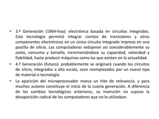 • 3.ª Generación (1964-hoy): electrónica basada en circuitos integrados.
Esta tecnología permitió integrar cientos de transistores y otros
componentes electrónicos en un único circuito integrado impreso en una
pastilla de silicio. Las computadoras redujeron así considerablemente su
costo, consumo y tamaño, incrementándose su capacidad, velocidad y
fiabilidad, hasta producir máquinas como las que existen en la actualidad.
• 4.ª Generación (futuro): probablemente se originará cuando los circuitos
de silicio, integrados a alta escala, sean reemplazados por un nuevo tipo
de material o tecnología.
• La aparición del microprocesador marca un hito de relevancia, y para
muchos autores constituye el inicio de la cuarta generación. A diferencia
de los cambios tecnológicos anteriores, su invención no supuso la
desaparición radical de los computadores que no lo utilizaban.
 