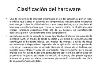 Clasificación del hardware
• Una de las formas de clasificar el hardware es en dos categorías: por un lado,
el básico, que abarca el conjunto de componentes indispensables necesarios
para otorgar la funcionalidad mínima a una computadora; y por otro lado, el
hardware complementario, que, como su nombre indica, es el utilizado para
realizar funciones específicas (más allá de las básicas), no estrictamente
necesarias para el funcionamiento de la computadora.
• Necesita un medio de entrada de datos, la unidad central de procesamiento, la
memoria RAM, un medio de salida de datos y un medio de almacenamiento
constituyen el hardware básico. Los medios de entrada y salida de datos
estrictamente indispensables dependen de la aplicación: desde el punto de
vista de un usuario común, se debería disponer, al menos, de un teclado y un
monitor para entrada y salida de información, respectivamente; pero ello no
implica que no pueda haber una computadora (por ejemplo controlando un
proceso) en la que no sea necesario teclado ni monitor; bien puede ingresar
información y sacar sus datos procesados, por ejemplo, a través de una placa
de adquisición/salida de datos.
 