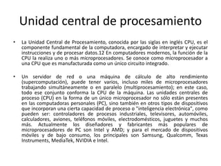 Unidad central de procesamiento
• La Unidad Central de Procesamiento, conocida por las siglas en inglés CPU, es el
componente fundamental de la computadora, encargado de interpretar y ejecutar
instrucciones y de procesar datos.12 En computadores modernos, la función de la
CPU la realiza uno o más microprocesadores. Se conoce como microprocesador a
una CPU que es manufacturada como un único circuito integrado.
• Un servidor de red o una máquina de cálculo de alto rendimiento
(supercomputación), puede tener varios, incluso miles de microprocesadores
trabajando simultáneamente o en paralelo (multiprocesamiento); en este caso,
todo ese conjunto conforma la CPU de la máquina. Las unidades centrales de
proceso (CPU) en la forma de un único microprocesador no sólo están presentes
en las computadoras personales (PC), sino también en otros tipos de dispositivos
que incorporan una cierta capacidad de proceso o "inteligencia electrónica", como
pueden ser: controladores de procesos industriales, televisores, automóviles,
calculadores, aviones, teléfonos móviles, electrodomésticos, juguetes y muchos
más. Actualmente los diseñadores y fabricantes más populares de
microprocesadores de PC son Intel y AMD; y para el mercado de dispositivos
móviles y de bajo consumo, los principales son Samsung, Qualcomm, Texas
Instruments, MediaTek, NVIDIA e Intel.
 