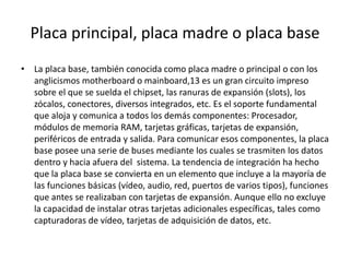 Placa principal, placa madre o placa base
• La placa base, también conocida como placa madre o principal o con los
anglicismos motherboard o mainboard,13 es un gran circuito impreso
sobre el que se suelda el chipset, las ranuras de expansión (slots), los
zócalos, conectores, diversos integrados, etc. Es el soporte fundamental
que aloja y comunica a todos los demás componentes: Procesador,
módulos de memoria RAM, tarjetas gráficas, tarjetas de expansión,
periféricos de entrada y salida. Para comunicar esos componentes, la placa
base posee una serie de buses mediante los cuales se trasmiten los datos
dentro y hacia afuera del sistema. La tendencia de integración ha hecho
que la placa base se convierta en un elemento que incluye a la mayoría de
las funciones básicas (vídeo, audio, red, puertos de varios tipos), funciones
que antes se realizaban con tarjetas de expansión. Aunque ello no excluye
la capacidad de instalar otras tarjetas adicionales específicas, tales como
capturadoras de vídeo, tarjetas de adquisición de datos, etc.
 