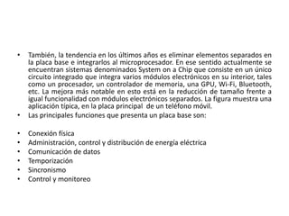 • También, la tendencia en los últimos años es eliminar elementos separados en
la placa base e integrarlos al microprocesador. En ese sentido actualmente se
encuentran sistemas denominados System on a Chip que consiste en un único
circuito integrado que integra varios módulos electrónicos en su interior, tales
como un procesador, un controlador de memoria, una GPU, Wi-Fi, Bluetooth,
etc. La mejora más notable en esto está en la reducción de tamaño frente a
igual funcionalidad con módulos electrónicos separados. La figura muestra una
aplicación típica, en la placa principal de un teléfono móvil.
• Las principales funciones que presenta un placa base son:
• Conexión física
• Administración, control y distribución de energía eléctrica
• Comunicación de datos
• Temporización
• Sincronismo
• Control y monitoreo
 