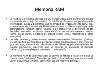 Memoria RAM
• La RAM es la memoria utilizada en una computadora para el almacenamiento
transitorio y de trabajo (no masivo). En la RAM se almacena temporalmente la
información, datos y programas que la Unidad de Procesamiento (CPU) lee,
procesa y ejecuta. La memoria RAM es conocida como Memoria principal de la
computadora, también como "Central o de Trabajo";14 a diferencia de las
llamadas memorias auxiliares, secundarias o de almacenamiento masivo
(como discos duros, unidades de estado sólido, cintas magnéticas u otras
memorias).
• Las más comunes y utilizadas como memoria central son "dinámicas" (DRAM),
lo cual significa que tienden a perder sus datos almacenados en breve tiempo
(por descarga, aún estando con alimentación eléctrica), por ello necesitan un
circuito electrónico específico que se encarga de proveerle el llamado
"refresco" (de energía) para mantener su información.
• La memoria RAM de un computador se provee de fábrica e instala en lo que se
conoce como “módulos”. Ellos albergan varios circuitos integrados de memoria
DRAM que, conjuntamente, conforman toda la memoria principal.
 