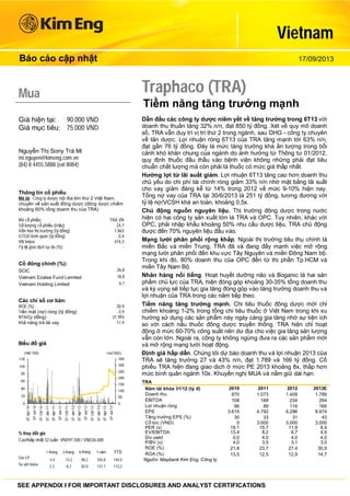 Vietnam
Báo cáo cập nhật

17/09/2013

Traphaco (TRA)

Mua

Tiềm năng tăng trưởng mạnh

Giá hiện tại: 90.000 VND
Giá mục tiêu: 75.000 VND
Nguyễn Thị Sony Trà Mi
mi.nguyen@kimeng.com.vn
(84) 8 4455.5888 (ext 8084)

Thông tin cổ phiếu
Mô tả: Công ty dược nội địa lớn thứ 2 Việt Nam,
chuyên về sản xuất đông dược (đông dược chiếm
khoảng 60% tổng doanh thu của TRA)
Mã cổ phiếu:
Số lượng cổ phiếu (triệu):
Vốn hóa thị trường (tỷ đồng)
GTGD bình quân (tỷ đồng)
VN Index:
Tỷ lệ giao dịch tự do (%):

TRA VN
24,7
1.863
0,4
474.3
-

Cổ đông chính (%):
26,8
18,8
6,1

SCIC
Vietnam Ezalea Fund Lemited
Vietnam Holding Limited

Các chỉ số cơ bản:
ROE (%)
Tiền mặt (nợ) ròng (tỷ đồng)
NTA/Cp (đồng)
Khả năng trả lãi vay

30,9
-3,9
31.993
11,9

Biểu đồ giá

% thay đổi giá
Cao/thấp nhất 52 tuần VND97.500 / VND26.600
1-tháng

3-tháng

6-tháng

1-năm

YTD

Giá CP

-4,4

-13,2

80,2

165,8

144,4

So với Index

2,3

-8,7

82,0

121,1

Dẫn đầu các công ty dược niêm yết về tăng trưởng trong 6T13 với
doanh thu thuần tăng 32% n/n, đạt 850 tỷ đồng. Xét về quy mô doanh
số, TRA vẫn duy trì vị trí thứ 2 trong ngành, sau DHG - công ty chuyên
về tân dược. Lợi nhuận ròng 6T13 của TRA tăng mạnh tới 63% n/n,
đạt gần 76 tỷ đồng. Đây là mức tăng trưởng khá ấn tượng trong bối
cảnh khó khăn chung của ngành do ảnh hưởng từ Thông tư 01/2012,
quy định thuốc đầu thầu vào bệnh viện không những phải đạt tiêu
chuẩn chất lượng mà còn phải là thuốc có mức giá thấp nhất.
Hưởng lợi từ lãi suất giảm. Lợi nhuận 6T13 tăng cao hơn doanh thu
chủ yếu do chi phí tài chính ròng giảm 33% n/n nhờ mặt bằng lãi suất
cho vay giảm đáng kể từ 14% trong 2012 về mức 9-10% hiện nay.
Tổng nợ vay của TRA tại 30/6/2013 là 251 tỷ đồng, tương đương với
tỷ lệ nợ/VCSH khá an toàn, khoảng 0,5x.
Chủ động nguồn nguyên liệu. Thị trường đông dược trong nước
hiện có hai công ty sản xuất lớn là TRA và OPC. Tuy nhiên, khác với
OPC, phải nhập khẩu khoảng 50% nhu cầu dược liệu, TRA chủ động
được đến 70% nguyên liệu đầu vào.
Mạng lưới phân phối rộng khắp. Ngoài thị trường tiêu thụ chính là
miền Bắc và miền Trung, TRA đã và đang đẩy mạnh việc mở rộng
mạng lưới phân phối đến khu vực Tây Nguyên và miền Đông Nam bộ.
Trong khi đó, 80% doanh thu của OPC đến từ thị phần Tp.HCM và
miền Tây Nam Bộ.
Nhãn hàng nổi tiếng. Hoạt huyết dưỡng não và Boganic là hai sản
phẩm chủ lực của TRA, hiện đóng góp khoảng 30-35% tổng doanh thu
và kỳ vọng sẽ tiếp tục gia tăng đóng góp vào tăng trưởng doanh thu và
lợi nhuận của TRA trong các năm tiếp theo.
Tiềm năng tăng trưởng mạnh. Chi tiêu thuốc đông dược mới chỉ
chiếm khoảng 1-2% trong tổng chi tiêu thuốc ở Việt Nam trong khi xu
hướng sử dụng các sản phẩm này ngày càng gia tăng nhờ sự tiện ích
so với cách nấu thuốc đông dược truyền thống. TRA hiện chỉ hoạt
động ở mức 60-70% công suất nên dư địa cho việc gia tăng sản lượng
vẫn còn lớn. Ngoài ra, công ty không ngừng đưa ra các sản phẩm mới
và mở rộng mạng lưới hoạt động.
Định giá hấp dẫn. Chúng tôi dự báo doanh thu và lợi nhuận 2013 của
TRA sẽ tăng trưởng 27 và 43% n/n, đạt 1.789 và 166 tỷ đồng. Cổ
phiếu TRA hiện đang giao dịch ở mức PE 2013 khoảng 8x, thấp hơn
mức bình quân ngành 10x. Khuyến nghị MUA và nắm giữ dài hạn.
TRA
Năm tài khóa 31/12 (tỷ đ)
Doanh thu
EBITDA
Lợi nhuận ròng
EPS
Tăng trưởng EPS (%)
Cổ tức (VND)
PER (x)
EV/EBITDA
Div yeild
P/BV (x)
ROE (%)
ROA (%)
Nguồn: Maybank Kim Eng, Công ty

2010
870
108
66
3.615
30
0
19,1
13,4
0,0
4,0
21,8
13,5

2011
1.073
188
89
4.792
33
3.000
15,7
8,2
4,0
3,5
23,7
12,5

113,2

SEE APPENDIX I FOR IMPORTANT DISCLOSURES AND ANALYST CERTIFICATIONS

2012
1.409
234
116
6.286
31
3.000
11,9
6,7
4,0
3,1
27,4
12,9

2013E
1.789
294
166
8.974
43
3.000
8,4
4,9
4,0
3,0
30,9
14,7

 