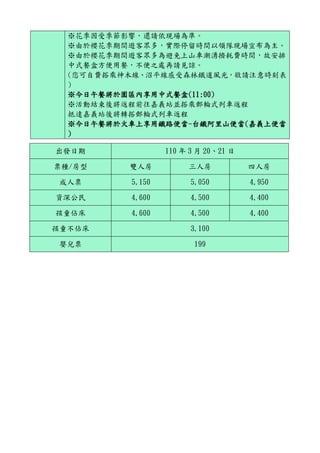 ※花季因受季節影響，還請依現場為準。
※由於櫻花季期間遊客眾多，實際停留時間以領隊現場宣布為主。
※由於櫻花季期間遊客眾多為避免上山車潮湧擠耗費時間，故安排
中式餐盒方便用餐，不便之處再請見諒。
(您可自費搭乘神木線、沼平線感受森林鐵道風光，敬請注意時刻表
)
※今日午餐將於園區內享用中式餐盒(11:00)
※活動結束後將返程前往嘉義站並搭乘郵輪式列車返程
抵達嘉義站後將轉搭郵輪式列車返程
※今日午餐將於火車上享用鐵路便當-台鐵阿里山便當(嘉義上便當
)
出發日期 110 年 3 月 20、21 日
票種/房型 雙人房 三人房 四人房
成人票 5,150 5,050 4,950
資深公民 4,600 4,500 4,400
孩童佔床 4,600 4,500 4,400
孩童不佔床 3,100
嬰兒票 199
 