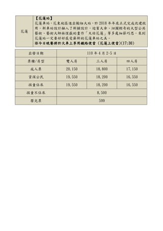 花蓮
【花蓮站】
花蓮車站，花東地區進出輸紐大站，於 2018 年年底正式完成改建啟
用。新車站設計融入了新穎設計，迎賓大傘、洄瀾鯨奇的大型公共
藝術、藝術大師林惺嶽的畫作「天佑花蓮」等多處細節巧思。來到
花蓮站一定要好好感受嶄新的花蓮車站之美。
※今日晚餐將於火車上享用鐵路便當 (花蓮上便當)(17:30)
出發日期 110 年 4 月 2-5 日
票種/房型 雙人房 三人房 四人房
成人票 20,150 18,800 17,150
資深公民 19,550 18,200 16,550
孩童佔床 19,550 18,200 16,550
孩童不佔床 8,500
嬰兒票 599
 