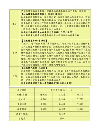 臺東
早上享用完飯店早餐後，將搭乘旅遊專車前往以下景點：(09:30)
【知本國家森林遊樂區】(09:30-11:30)
知本森林遊樂區宛如一間生態教室，沿著區內的林蔭步道行走，可以
隨著沿路的解說牌了解各種動植物，尤以鳥類資源最豐富，是臺東市
郊賞鳥的最佳地點，野營活動場適合露營，與三五好友來個輕鬆的野
餐，也是親近自然的好選擇。在這裡，吸一口充滿芬多精的新鮮空氣
，聆聽鳥叫蟲鳴，絕對是最美好的享受。
※今日午餐將於當地內享用中式料理(12:30-13:30)
※活動結束後搭乘旅遊專車前往台東站搭乘郵輪列車返程
富源
【花東特色車站-富源站】
「拔仔」，音譯自阿美語「真白的溪流」，而拔仔庄為富源三個村的舊
名，這裡是馬蘭鉤溪的沖積扇，土地肥沃適合農耕，溪流沿岸擁有茂
密的天然闊葉林，孕育豐富的水中生物、低海拔鳥類、蝴蝶等，是瑞
穗鄉最具自然景觀與文化之區域。花東鐵路改造運動後的富源站，簡
單明亮的站體可以感受到在地的樸實單純。而旁邊的「拔仔庄常民文
化館」原本鐵路局的倉庫，富源社區發展協會將其閒置空間再利用，
並蒐集早期農村的生活文物，文物的歷史皆有 50-60 年以上，其中以
早期保安宮的匾額、香案，更讓人嘖嘖稱奇。
花蓮
【花東特色車站-花蓮站】
花蓮車站，花東地區進出輸紐大站，於 2018 年年底正式完成改建啟
用。新車站設計融入了新穎設計，迎賓大傘、洄瀾鯨奇的大型公共藝
術、藝術大師林惺嶽的畫作「天佑花蓮」等多處細節巧思。來到花蓮
站一定要好好感受嶄新的花蓮車站之美。
※今日晚餐將於火車上享用鐵路便當(花蓮上便當)
出發日期 110 年 4 月 10、11 日
票種/房型 雙人房 三人房 四人房
成人票 8,700 8,100 7,750
資深公民 8,000 7,400 7,050
孩童佔床 8,000 7,400 7,050
孩童不佔床 3,750
嬰兒票 199
 