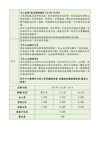 【七星潭/柴魚博物館】(13:30-15:00)
七星潭地處花蓮市區北端，海岸線綿延景色壯闊，來到此處欣賞群山
漫延景觀、月牙灣海岸，因旁有一空軍基地，運氣好的時候還能看到
戰鬥機掠過天際。提醒，用眼睛帶走花蓮海岸的藍，可不要帶走石頭
囉。
位於七星潭旁的柴魚博物館，為台灣唯一以柴魚為主題的主題館，在
這我們可以了解台灣海洋生態文化、漁業文化等，或您可自費體驗感
受柴魚的製程等。
※活動結束後搭乘旅遊專車前往新城站搭乘郵輪列車返程
冬山
抵達冬山站，步行前往景點：
【冬山瓜棚月台】
為配合鐵路高架化與周邊景點開發，冬山站的新站體以「綠色隧道」
作為設計主題，採用瓜棚造型的外觀，是台灣第一個以休閒觀光為目
的所開發改建的鐵路車站，也是東部幹線第一個高架車站。
【冬山生態綠舟】
位於宜蘭冬山河的冬山河生態綠舟，由於位於冬山河中、上游處，因
此利用冬山河地勢坡面加以整治及綠美化，與冬山河融為一體成自然
形態的森林公園，藉由林木的栽植達到涵養環境土地。是一處推廣綠
色旅遊與環境教育的園區。園區內至高點也是拍攝火車的好地點，受
火車迷們喜好。
※今日午餐將於火車上享用鐵路便當-宜蘭風味櫻桃鴨便當(羅東上
便當)
出發日期 110 年 1 月 30、31 日
票種/房型 雙人房 三人房 四人房
成人票 7,700 7,250 6,950
資深公民 7,050 6,600 6,350
孩童佔床 7,050 6,600 6,350
孩童不佔床 3,300
嬰兒票 199
 
