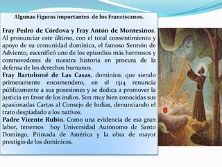 Algunas Figuras importantes  de los Franciscanos. Fray Pedro de Córdova y Fray Antón de Montesinos. Al pronunciar este último, con el total consentimiento y apoyo de su comunidad dominica, el famoso Sermón de Adviento, escenificó uno de los episodios más hermosos y conmovedores de nuestra historia en procura de la defensa de los derechos humanos.Fray Bartolomé de Las Casas, dominico, que siendo primeramente encomendero, en el 1514 renuncia públicamente a sus posesiones y se dedica a promover la justicia en favor de los indios. Son muy bien conocidas sus apasionadas Cartas al Consejo de Indias, denunciando el trato despiadado a los nativos.Padre Vicente Rubio. Como una evidencia de esa gran labor, tenemos  hoy Universidad Autónomo de Santo Domingo, Primada de América y la obra de mayor prestigio de los dominicos.
