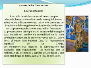 Aportes de los Franciscanos La Evangelización  La capilla de adobes antes y el nuevo templo después, hasta su elevación a sede parroquial, fueron sobre todo un dinámico centro misionero, un centro de irradiación del evangelio en los fundos de alrededor y en las primeras poblaciones que se iban formando. La preocupación principal era el anuncio del evangelio para inducir un cambio de mentalidad en la ruda población campesina de entonces y producir así, como decía el Padre Juan Bautista Díaz, la “regeneración espiritual” de La Granja. Los momentos más intensos  de comunicación del evangelio eran seguramente  las misiones que se realizaban en los fundos y capillas de alrededor y que permitían llegar en forma capilar a toda la población.
