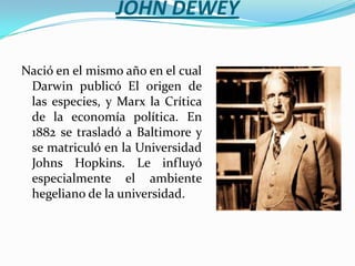 JOHN DEWEYNació en el mismo año en el cual Darwin publicó El origen de las especies, y Marx la Crítica de la economía política. En 1882 se trasladó a Baltimore y se matriculó en la Universidad Johns Hopkins. Le influyó especialmente el ambiente hegeliano de la universidad. 