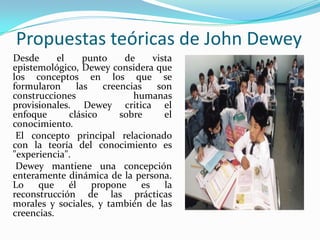 Propuestas teóricas de John Dewey    Desde el punto de vista epistemológico, Dewey considera que los conceptos en los que se formularon las creencias son construcciones humanas provisionales. Dewey critica el enfoque clásico sobre el conocimiento.     El concepto principal relacionado con la teoría del conocimiento es "experiencia".     Dewey mantiene una concepción enteramente dinámica de la persona. Lo que él propone es la reconstrucción de las prácticas morales y sociales, y también de las creencias.