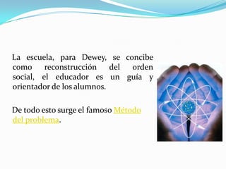    La escuela, para Dewey, se concibe como reconstrucción del orden social, el educador es un guía y orientador de los alumnos.   De todo esto surge el famoso Método del problema.