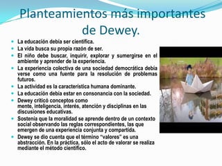 Planteamientos más importantes de Dewey.La educación debía ser científica.La vida busca su propia razón de ser.El niño debe buscar, inquirir, explorar y sumergirse en el ambiente y aprender de la experiencia.La experiencia colectiva de una sociedad democrática debía verse como una fuente para la resolución de problemas futuros.La actividad es la característica humana dominante.La educación debía estar en consonancia con la sociedad.Dewey criticó conceptos como mente, inteligencia, interés, atención y disciplinas en las discusiones educativas.Sostenía que la moralidad se aprende dentro de un contexto social observando las reglas correspondientes, las que emergen de una experiencia conjunta y compartida.Dewey se dio cuenta que el término “valores” es una abstracción. En la práctica, sólo el acto de valorar se realiza mediante el método científico.