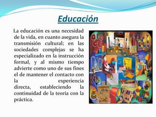 Educación   La educación es una necesidad de la vida, en cuanto asegura la transmisión cultural; en las sociedades complejas se ha especializado en la instrucción formal, y al mismo tiempo advierte como uno de sus fines el de mantener el contacto con la experiencia directa, estableciendo la continuidad de la teoría con la práctica.      