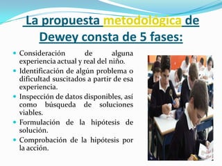  La propuesta metodológica de Dewey consta de 5 fases:Consideración de alguna experiencia actual y real del niño.Identificación de algún problema o dificultad suscitados a partir de esa experiencia.Inspección de datos disponibles, así como búsqueda de soluciones viables.Formulación de la hipótesis de solución.Comprobación de la hipótesis por la acción.