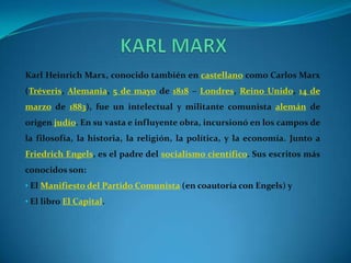 KARL MARXKarl Heinrich Marx, conocido también en castellano como Carlos Marx (Tréveris, Alemania, 5 de mayo de 1818 – Londres, Reino Unido, 14 de marzo de 1883), fue un intelectual y militante comunista alemán de origen judío. En su vasta e influyente obra, incursionó en los campos de la filosofía, la historia, la religión, la política, y la economía. Junto a FriedrichEngels, es el padre del socialismo científico. Sus escritos más conocidos son: El Manifiesto del Partido Comunista (en coautoría con Engels) y 