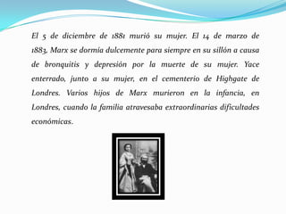  El libro El Capital. El 5de diciembre de 1881 murió su mujer. El 14 de marzo de 1883, Marx se dormía dulcemente para siempre en su sillón a causa de bronquitis y depresión por la muerte de su mujer. Yace enterrado, junto a su mujer, en el cementerio de Highgate de Londres. Varios hijos de Marx murieron en la infancia, en Londres, cuando la familia atravesaba extraordinarias dificultades económicas.