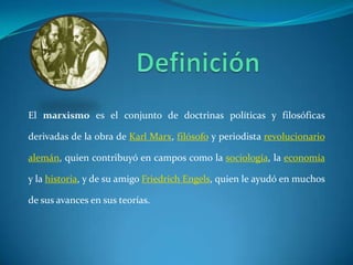 DefiniciónEl marxismo es el conjunto de doctrinas políticas y filosóficas derivadas de la obra de Karl Marx, filósofo y periodista revolucionarioalemán, quien contribuyó en campos como la sociología, la economía y la historia, y de su amigo FriedrichEngels, quien le ayudó en muchos de sus avances en sus teorías.