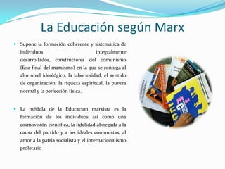 La Educación según MarxSupone la formación coherente y sistemática de individuos integralmente desarrollados, constructores del comunismo (fase final del marxismo) en la que se conjuga el alto nivel ideológico, la laboriosidad, el sentido de organización, la riqueza espiritual, la pureza normal y la perfección física.La médula de la Educación marxista es la formación de los individuos así como una cosmovisión científica, la fidelidad abnegada a la causa del partido y a los ideales comunistas, al amor a la patria socialista y el internacionalismo proletario 