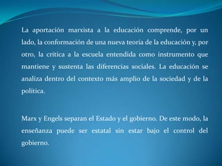  La aportación marxista a la educación comprende, por un lado, la conformación de una nueva teoría de la educación y, por otro, la crítica a la escuela entendida como instrumento que mantiene y sustenta las diferencias sociales. La educación se analiza dentro del contexto más amplio de la sociedad y de la política.Marx y Engels separan el Estado y el gobierno. De este modo, la enseñanza puede ser estatal sin estar bajo el control del gobierno. 