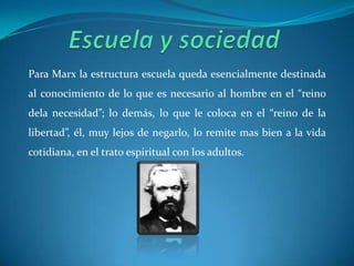 Escuela y sociedad Para Marx la estructura escuela queda esencialmente destinada al conocimiento de lo que es necesario al hombre en el “reino dela necesidad”; lo demás, lo que le coloca en el “reino de la libertad”, él, muy lejos de negarlo, lo remite mas bien a la vida cotidiana, en el trato espiritual con los adultos.
