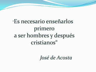 "Es necesario enseñarlos primeroa ser hombres y después cristianos“                   José de Acosta 