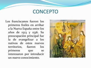 CONCEPTOLos franciscanos fueron los primeros frailes en arribar a la Nueva España entre los años de 1523 y 1536. Su preocupación principal fue la de evangelizar a los nativos de estos nuevos territorios, fueron los primeros que se interesaron por introducir un nuevo conocimiento. 