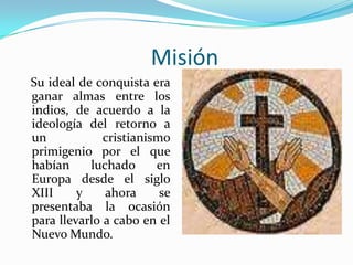 Misión   Su ideal de conquista era ganar almas entre los indios, de acuerdo a la ideología del retorno a un cristianismo primigenio por el que habían luchado en Europa desde el siglo XIII y ahora se presentaba la ocasión para llevarlo a cabo en el Nuevo Mundo. 