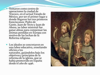 Tomaron como centro de operaciones la ciudad de Texcoco, en el actual Estado de México, por ser el primer lugar a donde llegaron los tres primeros franciscanos: Pedro de Gante, Juan de Tecto y Juan de Ahora, su labor misional fue ganar almas para compensar las ánimas perdidas en Europa con motivo de las luchas de la Reforma religiosa.Los ideales se concretaron en una labor educativa, enseñando oficios a los naturales, guiándolos bajo los objetivos y principios de la reforma de la iglesia, que se había promovido en España desde el año de 1496. 