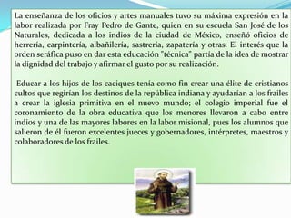 La enseñanza de los oficios y artes manuales tuvo su máxima expresión en la labor realizada por Fray Pedro de Gante, quien en su escuela San José de los Naturales, dedicada a los indios de la ciudad de México, enseñó oficios de herrería, carpintería, albañilería, sastrería, zapatería y otras. El interés que la orden seráfica puso en dar esta educación "técnica" partía de la idea de mostrar la dignidad del trabajo y afirmar el gusto por su realización. Educar a los hijos de los caciques tenía como fin crear una élite de cristianos cultos que regirían los destinos de la república indiana y ayudarían a los frailes a crear la iglesia primitiva en el nuevo mundo; el colegio imperial fue el coronamiento de la obra educativa que los menores llevaron a cabo entre indios y una de las mayores labores en la labor misional, pues los alumnos que salieron de él fueron excelentes jueces y gobernadores, intérpretes, maestros y colaboradores de los frailes. 