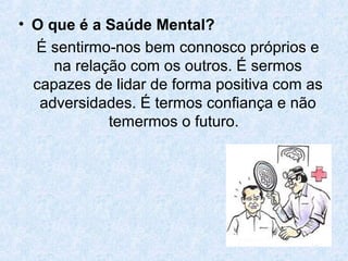 • O que é a Saúde Mental?
  É sentirmo-nos bem connosco próprios e
     na relação com os outros. É sermos
  capazes de lidar de forma positiva com as
   adversidades. É termos confiança e não
             temermos o futuro.
 