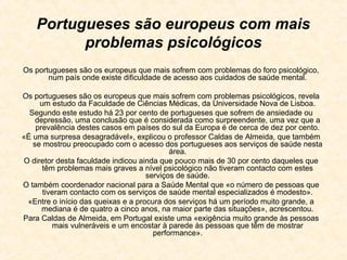 Portugueses são europeus com mais
          problemas psicológicos
Os portugueses são os europeus que mais sofrem com problemas do foro psicológico,
       num país onde existe dificuldade de acesso aos cuidados de saúde mental.

Os portugueses são os europeus que mais sofrem com problemas psicológicos, revela
     um estudo da Faculdade de Ciências Médicas, da Universidade Nova de Lisboa.
  Segundo este estudo há 23 por cento de portugueses que sofrem de ansiedade ou
    depressão, uma conclusão que é considerada como surpreendente, uma vez que a
    prevalência destes casos em países do sul da Europa é de cerca de dez por cento.
«É uma surpresa desagradável», explicou o professor Caldas de Almeida, que também
   se mostrou preocupado com o acesso dos portugueses aos serviços de saúde nesta
                                           área.
O diretor desta faculdade indicou ainda que pouco mais de 30 por cento daqueles que
      têm problemas mais graves a nível psicológico não tiveram contacto com estes
                                    serviços de saúde.
O também coordenador nacional para a Saúde Mental que «o número de pessoas que
      tiveram contacto com os serviços de saúde mental especializados é modesto».
 «Entre o início das queixas e a procura dos serviços há um período muito grande, a
      mediana é de quatro a cinco anos, na maior parte das situações», acrescentou.
Para Caldas de Almeida, em Portugal existe uma «exigência muito grande às pessoas
         mais vulneráveis e um encostar à parede às pessoas que têm de mostrar
                                      performance».
 