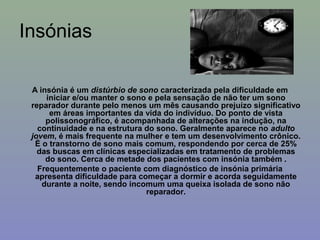 Insónias

 A insónia é um distúrbio de sono caracterizada pela dificuldade em
     iniciar e/ou manter o sono e pela sensação de não ter um sono
 reparador durante pelo menos um mês causando prejuízo significativo
      em áreas importantes da vida do indivíduo. Do ponto de vista
     polissonográfico, é acompanhada de alterações na indução, na
   continuidade e na estrutura do sono. Geralmente aparece no adulto
 jovem, é mais frequente na mulher e tem um desenvolvimento crônico.
  É o transtorno de sono mais comum, respondendo por cerca de 25%
   das buscas em clínicas especializadas em tratamento de problemas
     do sono. Cerca de metade dos pacientes com insónia também .
   Frequentemente o paciente com diagnóstico de insónia primária
  apresenta dificuldade para começar a dormir e acorda seguidamente
    durante a noite, sendo incomum uma queixa isolada de sono não
                               reparador.
 