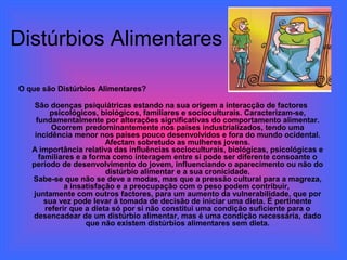 Distúrbios Alimentares

O que são Distúrbios Alimentares?

    São doenças psiquiátricas estando na sua origem a interacção de factores
        psicológicos, biológicos, familiares e socioculturais. Caracterizam-se,
    fundamentalmente por alterações significativas do comportamento alimentar.
         Ocorrem predominantemente nos países industrializados, tendo uma
    incidência menor nos países pouco desenvolvidos e fora do mundo ocidental.
                         Afectam sobretudo as mulheres jovens.
   A importância relativa das influências socioculturais, biológicas, psicológicas e
     familiares e a forma como interagem entre si pode ser diferente consoante o
   período de desenvolvimento do jovem, influenciando o aparecimento ou não do
                         distúrbio alimentar e a sua cronicidade.
   Sabe-se que não se deve a modas, mas que a pressão cultural para a magreza,
             a insatisfação e a preocupação com o peso podem contribuir,
   juntamente com outros factores, para um aumento da vulnerabilidade, que por
       sua vez pode levar á tomada de decisão de iniciar uma dieta. É pertinente
       referir que a dieta só por si não constitui uma condição suficiente para o
   desencadear de um distúrbio alimentar, mas é uma condição necessária, dado
                   que não existem distúrbios alimentares sem dieta.
 