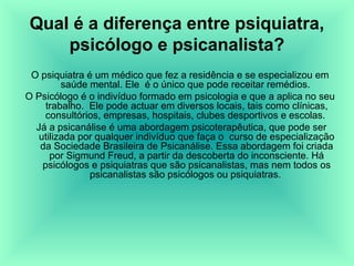 Qual é a diferença entre psiquiatra,
    psicólogo e psicanalista?
 O psiquiatra é um médico que fez a residência e se especializou em
         saúde mental. Ele é o único que pode receitar remédios.
O Psicólogo é o indivíduo formado em psicologia e que a aplica no seu
     trabalho. Ele pode actuar em diversos locais, tais como clínicas,
     consultórios, empresas, hospitais, clubes desportivos e escolas.
  Já a psicanálise é uma abordagem psicoterapêutica, que pode ser
   utilizada por qualquer indivíduo que faça o curso de especialização
   da Sociedade Brasileira de Psicanálise. Essa abordagem foi criada
      por Sigmund Freud, a partir da descoberta do inconsciente. Há
    psicólogos e psiquiatras que são psicanalistas, mas nem todos os
               psicanalistas são psicólogos ou psiquiatras.
 