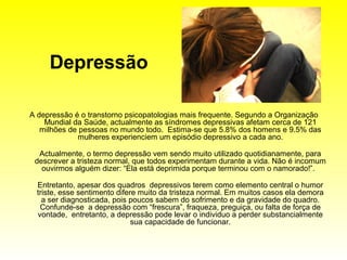 Depressão

A depressão é o transtorno psicopatologias mais frequente. Segundo a Organização
    Mundial da Saúde, actualmente as síndromes depressivas afetam cerca de 121
   milhões de pessoas no mundo todo. Estima-se que 5.8% dos homens e 9.5% das
             mulheres experienciem um episódio depressivo a cada ano.

  Actualmente, o termo depressão vem sendo muito utilizado quotidianamente, para
 descrever a tristeza normal, que todos experimentam durante a vida. Não é incomum
   ouvirmos alguém dizer: “Ela está deprimida porque terminou com o namorado!”.

  Entretanto, apesar dos quadros depressivos terem como elemento central o humor
  triste, esse sentimento difere muito da tristeza normal. Em muitos casos ela demora
    a ser diagnosticada, pois poucos sabem do sofrimento e da gravidade do quadro.
   Confunde-se a depressão com “frescura”, fraqueza, preguiça, ou falta de força de
  vontade, entretanto, a depressão pode levar o individuo a perder substancialmente
                               sua capacidade de funcionar.
 