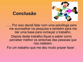 Conclusão

….. Por isso decidi falar com uma psicóloga para
 me aconselhar na pesquisa e também para me
     dar uma base para começar o trabalho.
   Depois deste trabalho fiquei a saber como
 perceber melhor os sintomas das pessoas que
                   nos rodeiam.
Foi um trabalho que me deu muito prazer fazer .
 