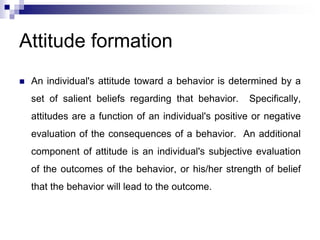 Attitude formation
 An individual's attitude toward a behavior is determined by a
set of salient beliefs regarding that behavior. Specifically,
attitudes are a function of an individual's positive or negative
evaluation of the consequences of a behavior. An additional
component of attitude is an individual's subjective evaluation
of the outcomes of the behavior, or his/her strength of belief
that the behavior will lead to the outcome.
 